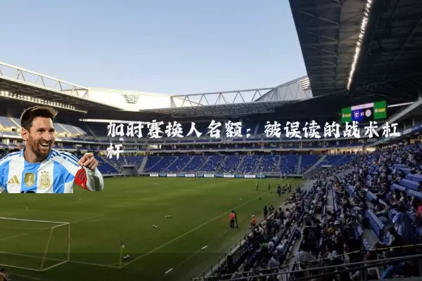 加时赛换人名额：被误读的战术杠杆